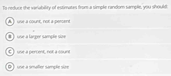 To reduce the variability of estimates from a simple random sample, you should:
A  use a count, not a percent
B ) use a larger sample size
C use a percent, not a count
D use a smaller sample size