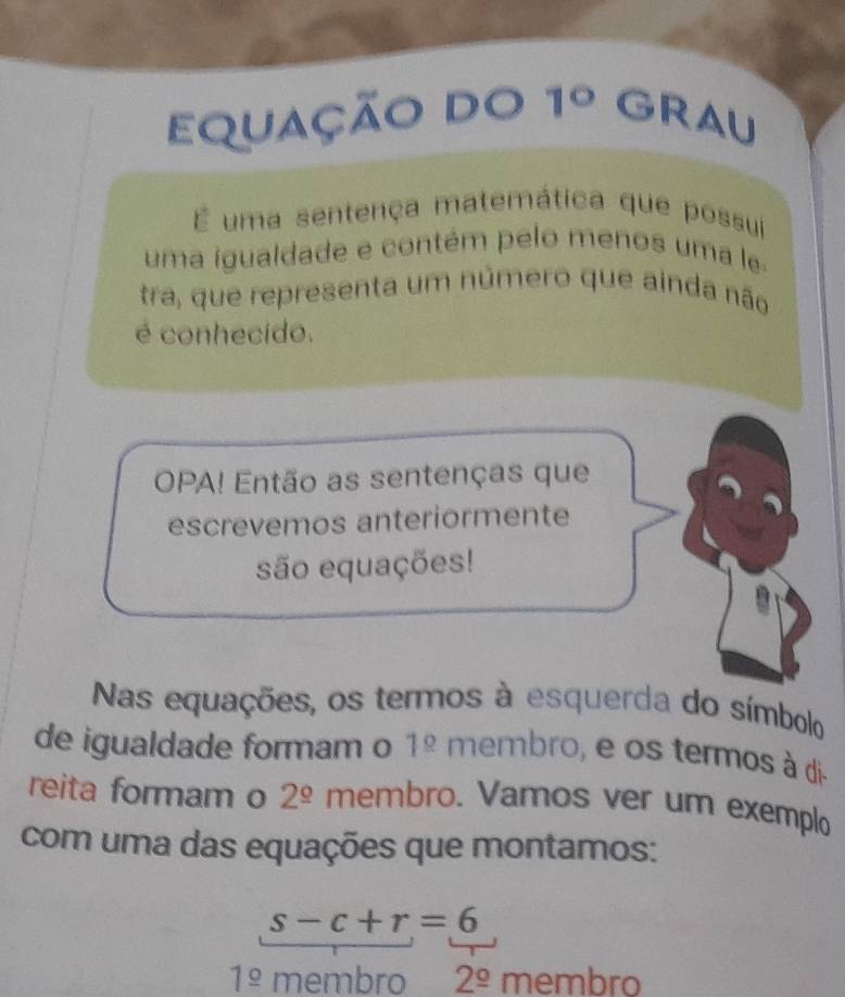 equação do 1° GRAU 
É uma sentença matemática que possui 
uma igualdade e contém pelo menos uma le 
tra, que representa um número que ainda não 
é conhecido. 
OPA! Então as sentenças que 
escrevemos anteriormente 
são equações! 
Nas equações, os termos à esquerda do símbolo 
de igualdade formam o 1^(_ circ) membro, e os termos à di- 
reita formam o 2^(_ circ) membro. Vamos ver um exemplo 
com uma das equações que montamos:
s-c+r=6
1^(_ circ) membro 2^(_ circ) membro