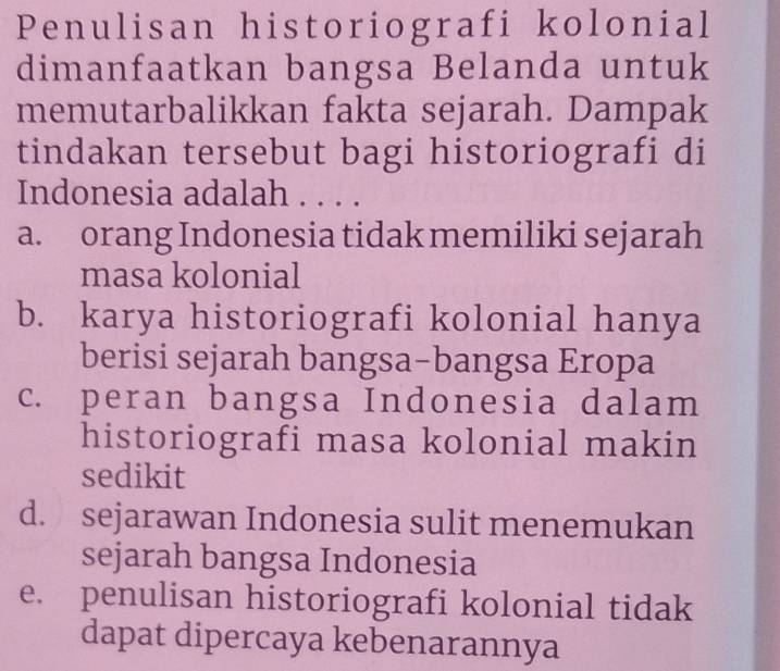 Penulisan historiografi kolonial
dimanfaatkan bangsa Belanda untuk
memutarbalikkan fakta sejarah. Dampak
tindakan tersebut bagi historiografi di
Indonesia adalah . . . .
a. orang Indonesia tidak memiliki sejarah
masa kolonial
b. karya historiografi kolonial hanya
berisi sejarah bangsa-bangsa Eropa
c. peran bangsa Indonesia dalam
historiografi masa kolonial makin
sedikit
d. sejarawan Indonesia sulit menemukan
sejarah bangsa Indonesia
e. penulisan historiografi kolonial tidak
dapat dipercaya kebenarannya