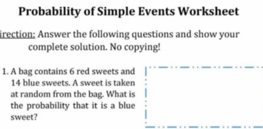 Probability of Simple Events Worksheet 
irection; Answer the following questions and show your 
complete solution. No copying! 
1. A bag contains 6 red sweets and
14 blue sweets. A sweet is taken 
at random from the bag. What is 
the probability that it is a blue 
sweet?