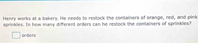 Henry works at a bakery. He needs to restock the containers of orange, red, and pink 
sprinkles. In how many different orders can he restock the containers of sprinkles? 
□ orders