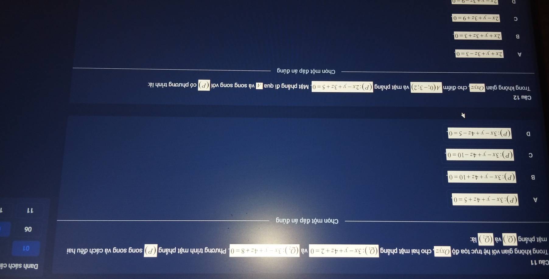 Danh sách cá
Câu 11
Trong không gian với hệ trục tọa độ , cho hai mặt phầng (Q_1):3x-y+4z+2=0 (Q_2):3x-v+4z+8=0 Phương trình mặt phầng song song và cách đều hai
01
mặt phầng (Q_1 và (Q_2) là:
06
Chọn một đáp án đúng
11
A :3x-y+4z+5=0
B :3x-y+4z+10=0
C (P):3x-y+4z-10=0
D ):3x-y+4z-5=0
Câu 12
Trong không giar Oxyz cho điểm A(0;-3;2) và mặt phầng (P):2x-y+3z+5=0 Mặt phẳng đi qua 7 và song song với có phương trình là:
Chọn một đáp án đúng
A 2x+y+3z-3=0
B 2x+y+3z+3=0
C 2x-y+3z+9=0
D 2x-y+3z-9-0