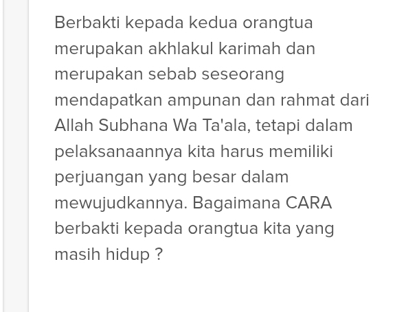 Berbakti kepada kedua orangtua 
merupakan akhlakul karimah dan 
merupakan sebab seseorang 
mendapatkan ampunan dan rahmat dari 
Allah Subhana Wa Ta'ala, tetapi dalam 
pelaksanaannya kita harus memiliki 
perjuangan yang besar dalam 
mewujudkannya. Bagaimana CARA 
berbakti kepada orangtua kita yang 
masih hidup ?