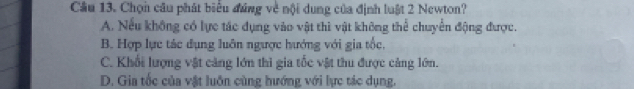 Cầu 13. Chọn câu phát biểu đúng về nội dung của định luật 2 Newton?
A. Nếu không có lực tác dụng vào vật thì vật không thể chuyển động được.
B. Hợp lực tác dụng luôn ngược hướng với gia tốc,
C. Khổi lượng vật cảng lớn thì gia tốc vật thu được cảng lớn.
D. Gia tốc của vật luôn cùng hướng với lực tác dụng.