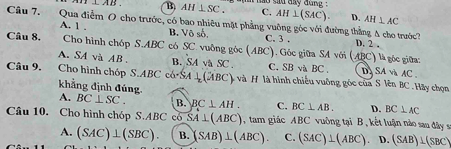 pm AB. B AH⊥ SC. h nào sau đay đung :
C. AH⊥ (SAC). D. AH⊥ AC
Câu 7. Qua điểm O cho trước, có bao nhiêu mặt phẳng vuông góc với đường thằng Δ cho trước?
A. 1 . B. Vô số. C. 3. D. 2.
Câu 8. Cho hình chóp S. ABC có SC. vuông gic(ABC) Góc giữa SA với (ABC) là góc giữa:
A.SA và AB. B. SA và SC. C. SB và BC. D. SA và AC.
Câu 9. Cho hình chóp S. ABC có SA⊥ (ABC) và H là hình chiếu vuông góc của S lên BC. Hãy chọn
khẳng định đúng.
A. BC⊥ SC. B. BC⊥ AH. C. BC⊥ AB. D. BC⊥ AC
Câu 10. Cho hình chóp S. ABC cổ SA⊥ (ABC) , tam giác ABC vuông tại B, kết luận nào sau đây sĩ
A. (SAC)⊥ (SBC). B. (SAB)⊥ (ABC). C. (SAC)⊥ (ABC). D. (SAB)⊥ (SBC)