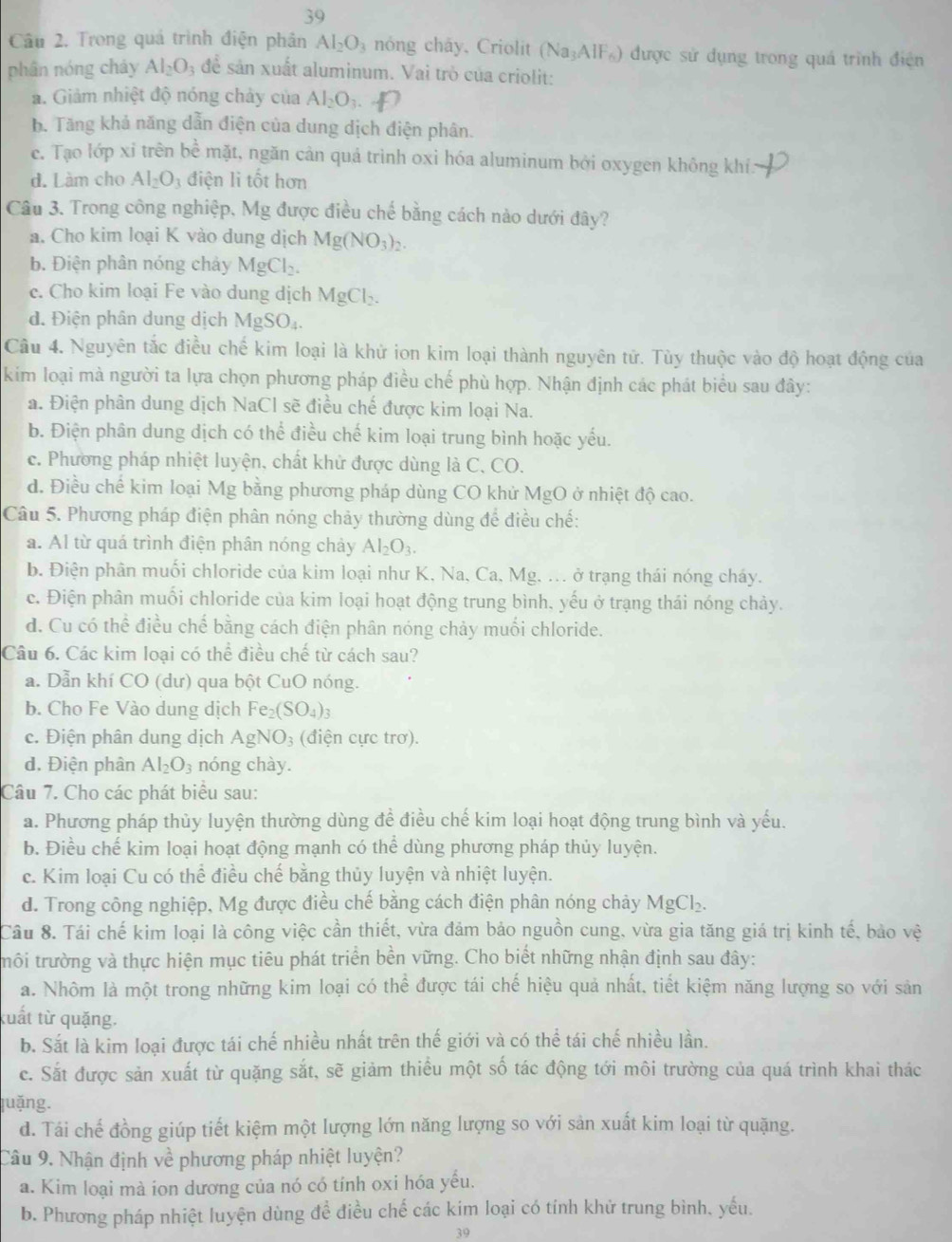 Trong quá trình điện phân Al_2O_3 nóng cháy, Criolit (Na_3AlF_6) được sử dụng trong quá trình điện
phân nóng cháy Al_2O_3 để sản xuất aluminum. Vai trò của criolit:
a. Giảm nhiệt độ nóng chảy của Al_2O_3. +D
b. Tăng khả năng dẫn điện của dung dịch điện phân.
e. Tạo lớp xỉ trên bề mặt, ngăn cản quả trình oxi hóa aluminum bởi oxygen không khí:
d. Làm cho Al_2O_3 điện li tốt hơn
Câu 3. Trong công nghiệp, Mg được điều chế bằng cách nào dưới đây?
a. Cho kim loại K vào dung dịch Mg(NO_3)_2.
b. Điện phân nóng chảy MgCl_2.
c. Cho kim loại Fe vào dung dịch MgCl₂.
d. Điện phân dung dịch MgSO_4.
Câu 4. Nguyên tắc điều chế kim loại là khử ion kim loại thành nguyên tử. Tùy thuộc vào độ hoạt động của
kim loại mà người ta lựa chọn phương pháp điều chế phù hợp. Nhận định các phát biểu sau đây:
a. Điện phân dung dịch NaCl sẽ điều chế được kim loại Na.
b. Điện phân dung dịch có thể điều chế kim loại trung bình hoặc yếu.
c. Phương pháp nhiệt luyện, chất khử được dùng là C, CO.
d. Điều chế kim loại Mg bằng phương pháp dùng CO khử MgO ở nhiệt độ cao.
Câu 5. Phương pháp điện phân nóng chảy thường dùng để điều chế:
a. Al từ quá trình điện phân nóng chảy Al_2O_3.
b. Điện phân muối chloride của kim loại như K, Na, Ca, Mg, ... ở trạng thái nóng cháy.
c. Điện phân muối chloride của kim loại hoạt động trung bình, yếu ở trạng thái nóng chảy.
d. Cu có thể điều chế bằng cách điện phân nóng chảy muối chloride.
Câu 6. Các kim loại có thể điều chế từ cách sau?
a. Dẫn khí CO (dư) qua bột CuO nóng.
b. Cho Fe Vào dung dịch Fe_2(SO_4)_3
c. Điện phân dung dịch AgNO_3 (điện cực trơ).
d. Điện phân Al_2O_3 nóng chày.
Câu 7. Cho các phát biểu sau:
a. Phương pháp thủy luyện thường dùng đề điều chế kim loại hoạt động trung bình và yếu.
b. Điều chế kim loại hoạt động mạnh có thể dùng phương pháp thủy luyện.
c. Kim loại Cu có thể điều chế bằng thủy luyện và nhiệt luyện.
d. Trong công nghiệp, Mg được điều chế bằng cách điện phân nóng chảy MgCl_2.
Câu 8. Tái chế kim loại là công việc cần thiết, vừa đảm bảo nguồn cung, vừa gia tăng giá trị kinh tế, bảo vệ
trôi trường và thực hiện mục tiêu phát triển bền vững. Cho biết những nhận định sau đây:
a. Nhôm là một trong những kim loại có thể được tái chế hiệu quả nhất, tiết kiệm năng lượng so với sản
kuất từ quặng.
b. Sắt là kim loại được tái chế nhiều nhất trên thế giới và có thể tái chế nhiều lần.
c. Sắt được sản xuất từ quặng sắt, sẽ giảm thiều một số tác động tới môi trường của quá trình khai thác
juặng.
d. Tái chế đồng giúp tiết kiệm một lượng lớn năng lượng so với sản xuất kim loại từ quặng.
Câu 9. Nhận định về phương pháp nhiệt luyện?
a. Kim loại mà ion dương của nó có tính oxi hóa yếu.
b. Phương pháp nhiệt luyện dùng để điều chế các kim loại có tính khử trung bình. yếu.
39