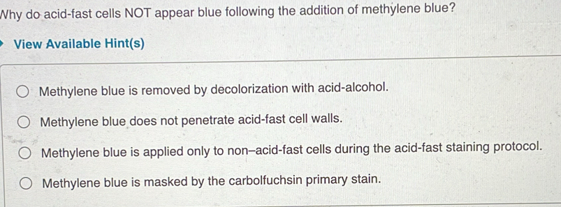 Why do acid-fast cells NOT appear blue following the addition of methylene blue?
View Available Hint(s)
Methylene blue is removed by decolorization with acid-alcohol.
Methylene blue does not penetrate acid-fast cell walls.
Methylene blue is applied only to non-acid-fast cells during the acid-fast staining protocol.
Methylene blue is masked by the carbolfuchsin primary stain.