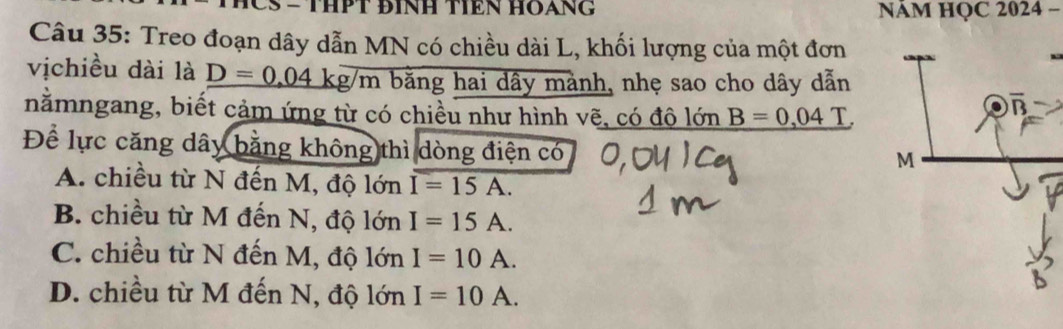 CS - THPT ĐINH TêN HOạNG NAM HQC 2024 −
Câu 35: Treo đoạn dây dẫn MN có chiều dài L, khối lượng của một đơn
vịchiều dài là _ D=0.04kg/m bằng hai dây mảnh, nhẹ sao cho dây dẫn
nằmngang, biết cảm ứng từ có chiều như hình vẽ, có độ lớn _ B=0,04
Để lực căng dây bằng không thì dòng điện có
A. chiều từ N đến M, độ lớn I=15A.
B. chiều từ M đến N, độ lớn I=15A.
C. chiều từ N đến M, độ lớn I=10A.
D. chiều từ M đến N, độ lớn I=10A.