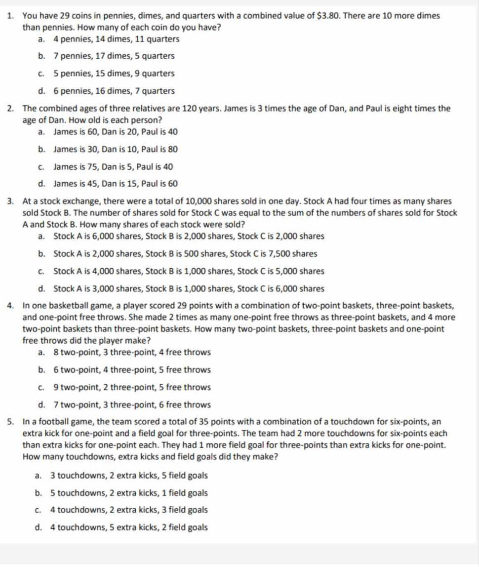 You have 29 coins in pennies, dimes, and quarters with a combined value of $3.80. There are 10 more dimes
than pennies. How many of each coin do you have?
a. 4 pennies, 14 dimes, 11 quarters
b. 7 pennies, 17 dimes, 5 quarters
c. 5 pennies, 15 dimes, 9 quarters
d. 6 pennies, 16 dimes, 7 quarters
2. The combined ages of three relatives are 120 years. James is 3 times the age of Dan, and Paul is eight times the
age of Dan. How old is each person?
a. James is 60, Dan is 20, Paul is 40
b. James is 30, Dan is 10, Paul is 80
c. James is 75, Dan is 5, Paul is 40
d. James is 45, Dan is 15, Paul is 60
3. At a stock exchange, there were a total of 10,000 shares sold in one day. Stock A had four times as many shares
sold Stock B. The number of shares sold for Stock C was equal to the sum of the numbers of shares sold for Stock
A and Stock B. How many shares of each stock were sold?
a. Stock A is 6,000 shares, Stock B is 2,000 shares, Stock C is 2,000 shares
b. Stock A is 2,000 shares, Stock B is 500 shares, Stock C is 7,500 shares
c. Stock A is 4,000 shares, Stock B is 1,000 shares, Stock C is 5,000 shares
d. Stock A is 3,000 shares, Stock B is 1,000 shares, Stock C is 6,000 shares
4. In one basketball game, a player scored 29 points with a combination of two-point baskets, three-point baskets,
and one-point free throws. She made 2 times as many one-point free throws as three-point baskets, and 4 more
two-point baskets than three-point baskets. How many two-point baskets, three-point baskets and one-point
free throws did the player make?
a. 8 two-point, 3 three-point, 4 free throws
b. 6 two-point, 4 three-point, 5 free throws
c. 9 two-point, 2 three-point, 5 free throws
d. 7 two-point, 3 three-point, 6 free throws
5. In a football game, the team scored a total of 35 points with a combination of a touchdown for six-points, an
extra kick for one-point and a field goal for three-points. The team had 2 more touchdowns for six-points each
than extra kicks for one-point each. They had 1 more field goal for three-points than extra kicks for one-point.
How many touchdowns, extra kicks and field goals did they make?
a. 3 touchdowns, 2 extra kicks, 5 field goals
b. 5 touchdowns, 2 extra kicks, 1 field goals
c. 4 touchdowns, 2 extra kicks, 3 field goals
d. 4 touchdowns, 5 extra kicks, 2 field goals