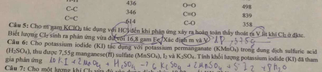 436
C-C
O=0 498
346
Cequiv O
C=C
839
614
C-O
358
Câu 5: Cho m gam KClO₃ tác dụng với HCV đến khi phản ứng xảy ra hoàn toàn thấy thoát ra V lít khí Ch ở đktc.
Biết lượng Cl_2 sinh ra phản ứng vừa đư với 16,8 gam Fc. Xác định m và V
Câu 6: Cho potassium iodide (KI) tác dụng với potassium permanganate (KMnO₄) trong dung dịch sulfuric acid
(H_2SO_4) , thu được 7,55g manganese(H) sulfate (MnSO₄) O_4), I_2 và K_2SO_4. Tính khối lượng potassium iodide (KI) đã tham
gia phản ứng
Câu 7: Cho một lượng khí Ch vừ