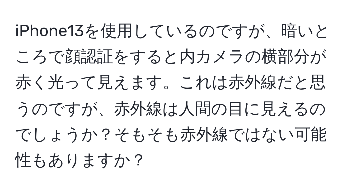 iPhone13を使用しているのですが、暗いところで顔認証をすると内カメラの横部分が赤く光って見えます。これは赤外線だと思うのですが、赤外線は人間の目に見えるのでしょうか？そもそも赤外線ではない可能性もありますか？