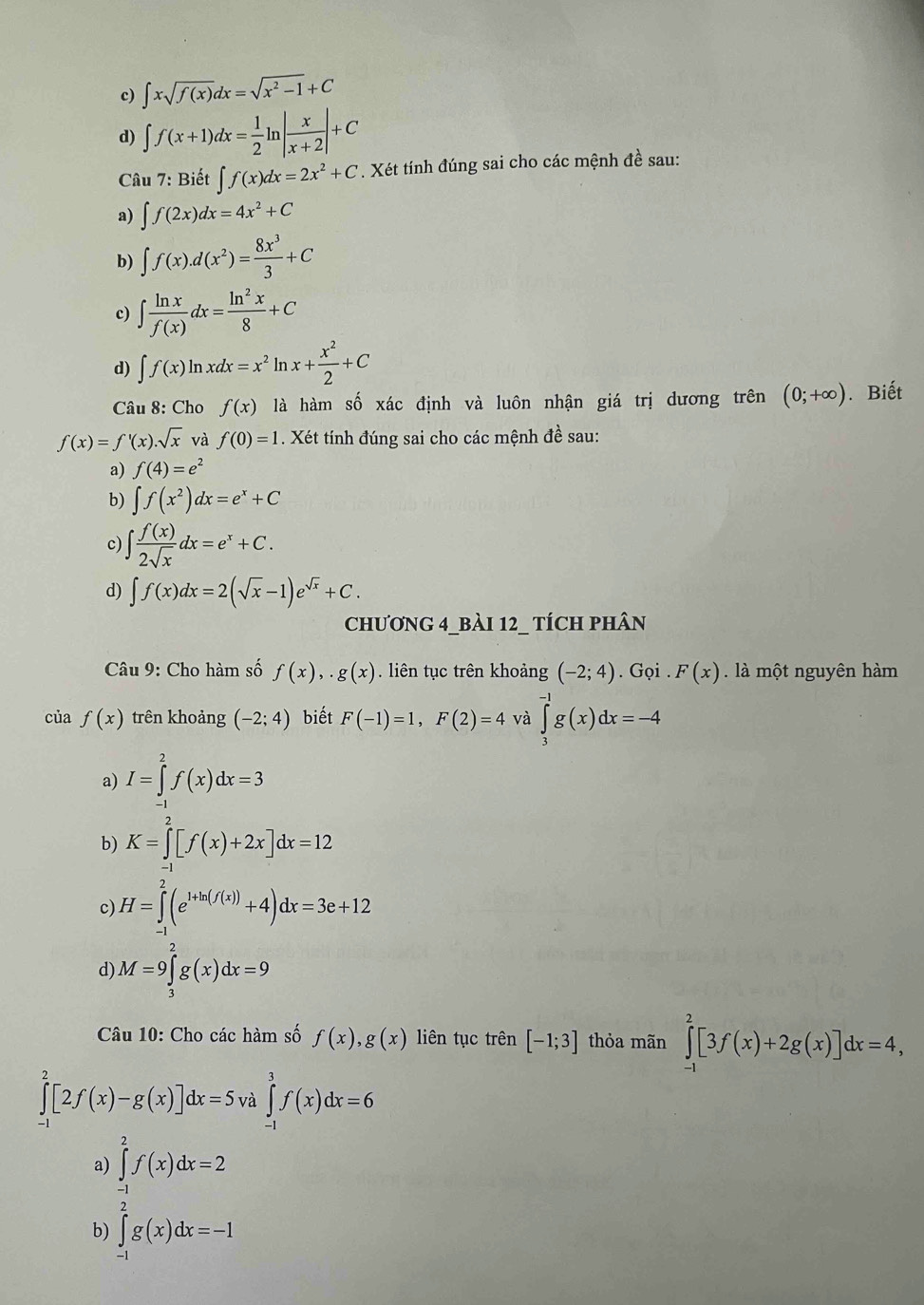 c) ∈t xsqrt(f(x))dx=sqrt(x^2-1)+C
d) ∈t f(x+1)dx= 1/2 ln | x/x+2 |+C
Câu 7: Biết ∈t f(x)dx=2x^2+C. Xét tính đúng sai cho các mệnh đề sau:
a) ∈t f(2x)dx=4x^2+C
b) ∈t f(x).d(x^2)= 8x^3/3 +C
c) ∈t  ln x/f(x) dx= ln^2x/8 +C
d) ∈t f(x)ln xdx=x^2 ln x+ x^2/2 +C
Câu 8: Cho f(x) là hàm số xác định và luôn nhận giá trị dương trên (0;+∈fty ). Biết
f(x)=f'(x).sqrt(x) và f(0)=1. Xét tính đúng sai cho các mệnh đề sau:
a) f(4)=e^2
b) ∈t f(x^2)dx=e^x+C
c) ∈t  f(x)/2sqrt(x) dx=e^x+C.
d) ∈t f(x)dx=2(sqrt(x)-1)e^(sqrt(x))+C.
chươnG 4_bàI 12_ tích phân
Câu 9: Cho hàm số f(x),.g(x) liên tục trên khoảng (-2;4). Gọi . F(x) là một nguyên hàm
của f(x) trên khoảng (-2;4) biết F(-1)=1,F(2)=4 và ∈tlimits _3^((-1)g(x)dx=-4
a) I=∈tlimits _(-1)^2f(x)dx=3
b) K=∈tlimits _(-1)^2[f(x)+2x]dx=12
c) H=∈tlimits ^2)(e^(1+ln (f(x)))+4)dx=3e+12
d M=9∈tlimits _3^2g(x)dx=9
Câu 10: Cho các hàm số f(x),g(x) liên tục trên [-1;3] thỏa mãn ∈tlimits _(-1)^2[3f(x)+2g(x)]dx=4,
∈tlimits _(-1)^2[2f(x)-g(x)]dx=5 và ∈tlimits _(-1)^3f(x)dx=6
a
b ∈tlimits _(-1)^2f'(x)dx=2