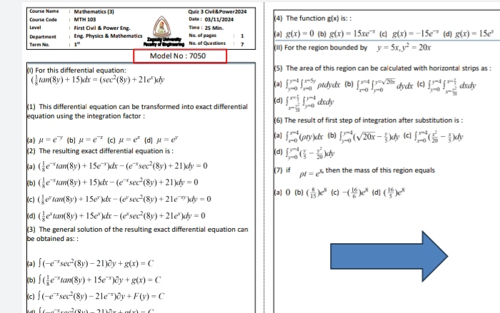 Course Name :Mathematics (3) Quiz 3 Civil &Power2024
Course Code ： MTH 103 Date : 03/11/2024 (4) The function g(x) is: :
Level : First Civil & Power Eng. Time : 25 Min. (a) g(x)=0 ( b) g(x)=15xe^(-x) (c] g(x)=-15e^(-x) (d) g(x)=15e^x
: 1
Department ; Eng Physics & Mathematics Na. of Questions No. of pages ： 7 (II) For the region bounded by y=5x,y^2=20x
Term No. 1°
Model No : 7050
(I) For this differential equation: (5) The area of this region can be calculated with horizontal strips as :
( 1/8 tan (8y)+15)dx=(sec^2(8y)+21e^x)dy
(a) ∈t _(y=0)^(y=4)∈t _(x=0)^(x=5y)ptdydx (b) ∈t _(xto 0)^(x=4)∈t _(y=0)^(y=sqrt(20x)) dydx (c) ∈t _(y=0)^(y=4)∈t _x= x^2/36  dxdy
(1) This differential equation can be transformed into exact differential (d) ∈t _x- r^2/36 ^x-4∈t _(y=0)^(y-4)dxdy
equation using the integration factor : (6) The result of first step of integration after substitution is :
(a) ∈t _(x-0)^(x-4)(rho ty)dx
(a) mu =e^(-y) (b) mu =e^(-x) (c) mu =e^x (d] mu =e^y (b) ∈t _(y=0)^(y=4)(sqrt(20x)- y/5 )dy (c) ∈t _(xto 0)^(x=4)( x^2/20 - x/5 )dy
(2) The resulting exact differential equation is : (d) ∈t _(y=0)^(y=4)( y/5 - y^2/20 )dy
(a) ( 1/8 e^(-x)tan (8y)+15e^(-x))dx-(e^(-x)sec^2(8y)+21)dy=0 (7) if rho t=e^2 8, then the mass of this region equals
(b) ( 1/8 e^(-x)tan (8y)+15)dx-(e^(-x)sec^2(8y)+21)dy=0
(c) ( 1/8 e^ytan (8y)+15e^y)dx-(e^ysec^2(8y)+21e^(-xy))dy=0 (a) 0(b) ( 8/15 )e^8 (c) -( 16/6 )e^8 (d) ( 16/5 )e^8
(d) ( 1/8 e^xtan (8y)+15e^x)dx-(e^xsec^2(8y)+21e^x)dy=0
(3) The general solution of the resulting exact differential equation can
be obtained as: :
(a) ∈t (-e^(-x)sec^2(8y)-21)partial y+y+g(x)=C
(b) ∈t ( 1/8 e^(-x)tan (8y)+15e^(-x))hat oy+g(x)=C
(c) ∈t (-e^(-x)sec^2(8y)-21e^(-x))partial y+F(y)=C
[(-)2(0)(8)(1)2(1)-(x)-(1)(1)