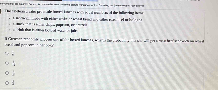 movement of the progress bar may be uneven because questions can be worth more or less (including zero) depending on your answer.
The cafeteria creates pre-made boxed lunches with equal numbers of the following items:
a sandwich made with either white or wheat bread and either roast beef or bologna
a snack that is either chips, popcorn, or pretzels
a drink that is either bottled water or juice
If Gretchen randomly chooses one of the boxed lunches, wha⊥ is the probability that she will get a roast beef sandwich on wheat
bread and popcorn in her box?
 1/6 
 1/12 
 1/24 
 3/4 