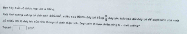 Bạn hày diễn số thích hợp vào 6 trống, 
Một hình thang vuông có diện tích 420cm^2 , chiều cao 15cm, đây bé bằng  3/4  đày lớn. Nếu kéo dài đây bé để được hình chữ nhật 
có chiều đại là đày lớn của hình thang thi phần điện tích tăng thêm là bao nhiều xăng tỉ - mét vuông? 
Trể lời: □ cm^2.