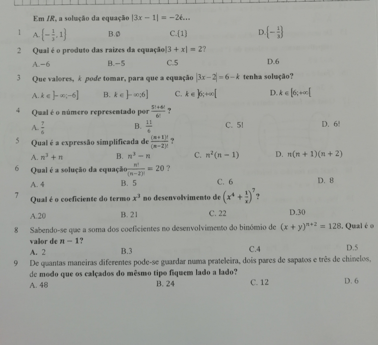 Em /R, a solução da equação |3x-1|=-2e...
1 A.  - 1/3 ,1 B.Ø C.1 D.  - 1/3 
2 Qual é o produto das raizes da equação |3+x|=2 ?
A. -6 B.-5 C.5 D.6
3 Que valores, k pode tomar, para que a equação |3x-2|=6-k tenha solução?
A. k∈ ]-∈fty ;-6] B. k∈ ]-∈fty ;6] C. k∈ ]6;+∈fty [ D. k∈ [6;+∈fty [
4 Qual é o número representado por  (5!+6!)/6!  ?
B.
A.  7/6   11/6  C. 5! D. 6!
5 Qual é a expressão simplificada de  ((n+1)!)/(n-2)!  ?
A. n^3+n B. n^3-n C. n^2(n-1) D. n(n+1)(n+2)
6 Qual é a solução da equação  n!/(n-2)! =20 ?
A. 4 B. 5 C. 6 D. 8
7 Qual é o coeficiente do termo x^3 no desenvolvimento de (x^4+ 1/x )^7 9
A.20 B. 21 C. 22 D.30
8 Sabendo-se que a soma dos coeficientes no desenvolvimento do binómio de (x+y)^n+2=128. Qual é o
valor de n-1 ?
A. 2 B.3 C.4 D.5
9 De quantas maneiras diferentes pode-se guardar numa prateleira, dois pares de sapatos e três de chinelos,
de modo que os calçados do mêsmo tipo fiquem lado a lado?
A. 48 B. 24 C. 12 D. 6