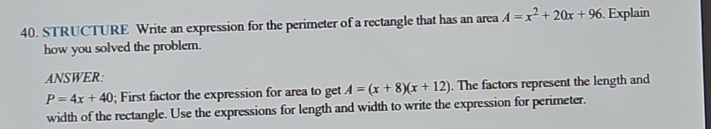 STRUCTURE Write an expression for the perimeter of a rectangle that has an area A=x^2+20x+96.Explain 
how you solved the problem. 
ANSWER:
P=4x+40; First factor the expression for area to get A=(x+8)(x+12). The factors represent the length and 
width of the rectangle. Use the expressions for length and width to write the expression for perimeter.