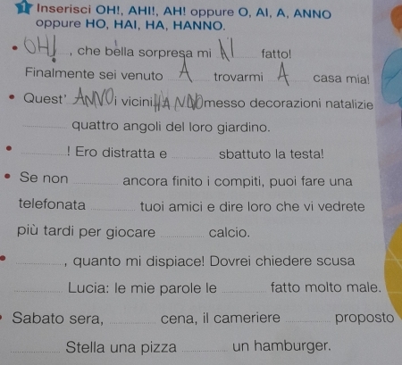 Inserisci OH!, AHI!, AH! oppure O, AI, A, ANNO 
oppure HO, HAI, HA, HANNO. 
_, che bella sorpresa mi _fatto! 
Finalmente sei venuto _trovarmi_ casa mia! 
Quest'_ i vicini_ messo decorazioni natalizie 
_quattro angoli del loro giardino. 
_! Ero distratta e _sbattuto la testa! 
Se non _ancora finito i compiti, puoi fare una 
telefonata _tuoi amici e dire loro che vi vedrete 
più tardi per giocare _calcio. 
_, quanto mi dispiace! Dovrei chiedere scusa 
_ Lucia: le mie parole le _fatto molto male. 
Sabato sera, _cena, il cameriere _proposto 
_Stella una pizza _un hamburger.