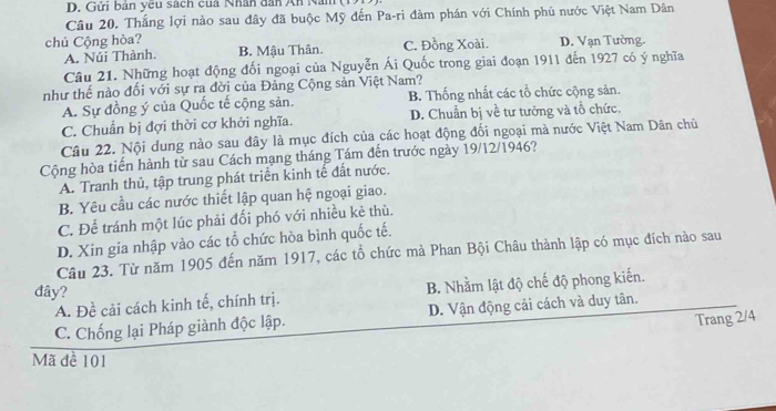 Gửi bản yêu sách cua Nhân dân An Nam
Câu 20. Thắng lợi nào sau đây đã buộc Mỹ đến Pa-ri đàm phán với Chính phủ nước Việt Nam Dân
chủ Cộng hòa? C. Đồng Xoài. D. Vạn Tường
A. Núi Thành. B. Mậu Thân.
Câu 21. Những hoạt động đối ngoại của Nguyễn Ái Quốc trong giai đoạn 1911 đến 1927 có ý nghĩa
như thế nào đối với sự ra đời của Đảng Cộng sản Việt Nam?
A. Sự đồng ý của Quốc tế cộng sản. B. Thống nhất các tổ chức cộng sản.
C. Chuẩn bị đợi thời cơ khởi nghĩa. D. Chuẩn bị về tư tưởng và tổ chức.
Câu 22. Nội dung nào sau đây là mục đích của các hoạt động đối ngoại mà nước Việt Nam Dân chủ
Cộng hòa tiến hành từ sau Cách mạng tháng Tám đến trước ngày 19/12/1946?
A. Tranh thủ, tập trung phát triển kinh tế đất nước.
B. Yêu cầu các nước thiết lập quan hệ ngoại giao.
C. Để tránh một lúc phải đối phó với nhiều kẻ thù.
D. Xin gia nhập vào các tổ chức hòa bình quốc tế.
Câu 23. Từ năm 1905 đến năm 1917, các tổ chức mà Phan Bội Châu thành lập có mục đích nào sau
đây?
A. Đề cải cách kinh tế, chính trị. B. Nhằm lật độ chế độ phong kiến.
C. Chống lại Pháp giành độc lập. D. Vận động cải cách và duy tân.
Trang 2/4
Mã đề 101