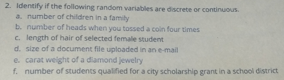 Identify if the following random variables are discrete or continuous. 
a. number of children in a family 
b. number of heads when you tossed a coin four times 
c. length of hair of selected female student 
d. size of a document file uploaded in an e-mail 
e. carat weight of a diamond jewelry 
f. number of students qualified for a city scholarship grant in a school district