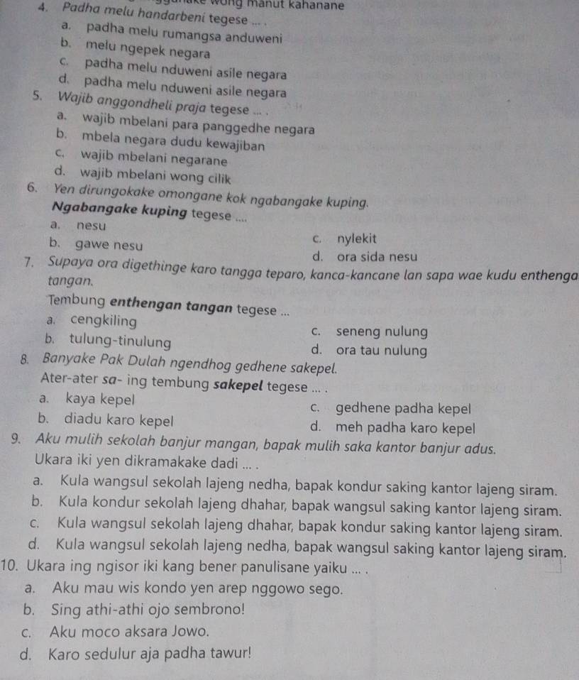 ike wong mänut kähanane 
4. Padha melu handarbeni tegese ... .
a. padha melu rumangsa anduweni
b. melu ngepek negara
c. padha melu nduweni asile negara
d. padha melu nduweni asile negara
5. Wajib anggondheli praja tegese ... .
a. wajib mbelani para panggedhe negara
b. mbela negara dudu kewajiban
c. wajib mbelani negarane
d. wajib mbelani wong cilik
6. Yen dirungokake omongane kok ngabangake kuping.
Ngabangake kuping tegese ....
a. nesu
b. gawe nesu c. nylekit
d. ora sida nesu
7. Supaya ora digethinge karo tangga teparo, kanca-kancane lan sapa wae kudu enthenga
tangan.
Tembung enthengan tangan tegese ...
a cengkiling
c. seneng nulung
b. tulung-tinulung d. ora tau nulung
8. Banyake Pak Dulah ngendhog gedhene sakepel.
Ater-ater sa- ing tembung sakepel tegese ... .
a. kaya kepel c. gedhene padha kepel
b. diadu karo kepel d. meh padha karo kepel
9. Aku mulih sekolah banjur mangan, bapak mulih saka kantor banjur adus.
Ukara iki yen dikramakake dadi ... .
a. Kula wangsul sekolah lajeng nedha, bapak kondur saking kantor lajeng siram.
b. Kula kondur sekolah lajeng dhahar, bapak wangsul saking kantor lajeng siram.
c. Kula wangsul sekolah lajeng dhahar, bapak kondur saking kantor lajeng siram.
d. Kula wangsul sekolah lajeng nedha, bapak wangsul saking kantor lajeng siram.
10. Ukara ing ngisor iki kang bener panulisane yaiku ... .
a. Aku mau wis kondo yen arep nggowo sego.
b. Sing athi-athi ojo sembrono!
c. Aku moco aksara Jowo.
d. Karo sedulur aja padha tawur!