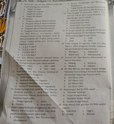 Nama Istri đan KK Mas Mansor vere Aea b  Bicara, Mendengar, dam Mengs   
mash tetangganya, bernama - Muminsaral
Ooduk, Berdr, dan Berjałan Munaw
d   Sebeiums, Saai, dan Setudäh Muniwara
B.  Hatiah Siti Humaira.   Hajja Siti Haja
32. Pada tanggal 34 Desember 1938 d: Soln
lahiriah partai Saru yang bernama =
d. Majlah Siți Zakiyah c   Hajiah Sm Ummu
?. Pernyataan 2) Pimpinon Cabang Muhammadıyah a. Partal Islam Infonesia Kepanjangan dari Pi adalah
22 .  Pmpinan Wkayah Muhammadiyah
3 Pimpinan Ranting Muhammadysh b. Partai Indonesia Sfam C Partal Islam incumbent
5) Pimpinan Pusat Muhammadiyah  41    Pmpinan Daerah Muhammadia Partaí indonesia Indepceden
KN. Mäs Mansur merupakan kader :3. Di tengah pecannya perang kemerdekaan
yang berkecamuk, 104. Mas Mallsurmeningga
Muḥammadiyah yang menapaki karier di a. 1944 dunia pada tanggal 25 April tahun ... .
C. 1946
tepatrya adalah .. . sampar tingkat paling atas. Urutan yang b. 1945 d. 1947
14. Pada tanggal 17 Agustus 1950, KH. Mas
b. 2, 3, 1, 5, dan 4 a. 1, 2, 3, 4, dan 5  Manur diberi anügerah Presiden Sockarno
berupa tanda kehormatan bintang ... .
0. 3, 1, 2, 5, dan 4 c. 3, 1, 4, 2, dan 5 b. Mahasiswa a Mahaguru q. Mahaputra
B. Krr. Mas Mansur terpilih menjadi Ketua  15. Jenazah KK. Mas Mansur dimakamkan di d. Mahapeivan
Pengurus Besar Muhammadiyah (sekarang daerah Gipo Kota 
PP Muhammadiyah) pada tahun periode b Madura d. Sidoarjo Suraboy
4. 1937-1943 C 1937-1942 a. Malang
b. 191944-1944 d. 1937-1945
9. Pade Warly KH. Mäs Mansur menetap di  16. IOH. Mas Mansur ditetapkan Negara sebagai
Pahlawan Kemerdekaan Nasional Indonesia
Yogakarta, baliau tinggal di ... . berdasarkan keputusan Presiden RI No .....
Madrasah Mualimać Yogyaka a. PUTM Yorykarta r a 162 Tahun 1964
.   Madrasah Mualäran Yogyakarta b. 162 Tahun 1963
d. Kantor PP Muhammatkyah Yogyakarta d. 162 Tahun 1961 € 162 Tahun 1962
10. Dalam berorganisasi, sosok Kk. Mas Mansur 17. Kepanjangan dari PUTERA ada ah ... 
terkenal memiliki _. . yang tingei. Beiau
menekankan bahwa pertemuan selalu   Pusat Tenaga Rakyat a. Pembela Tanah Air
a Tanggunglawab diadakan tepat waktu. c. Pembela Tenaga Rakyat
b Disipwe c. ikhles d. Pusaka Tenaja Rakyat
12. Dalam upaya kedisiplinan organisasi, KH. Mas d. Kerja keras 18. Yang mendirikan gorakan PUTERA adalah
Mansur merumuskan tuntünan atau adab negara ,. .
dalam bermusyawarah, yakni adab a. Indonesia c. Inggris
a. Persiapan, Mulai, dan Pelaksanaan b. Jepang d. Belanda
Musyawarah