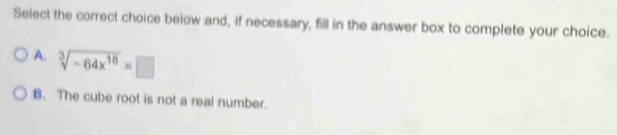 Select the correct choice below and, if necessary, fill in the answer box to complete your choice.
A. sqrt[3](-64x^(18))=□
B. The cube root is not a real number.