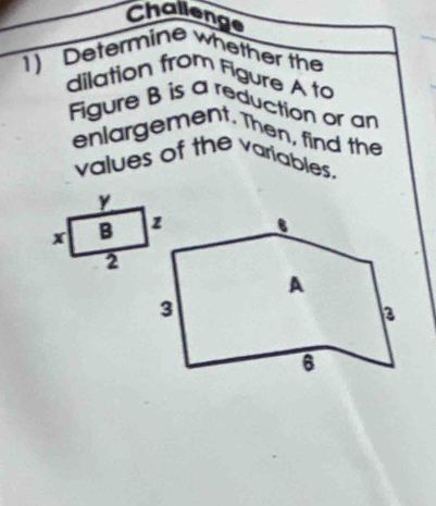 Challenge 
1) Determine whether the 
dilation from Figure A to 
Figure B is a reduction or an 
enlargement. Then, find the 
values of the variables.