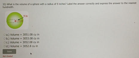 hundredth. 33) What is the volume of a sphere with a radius of 9 inches? Label the answer correctly and express the answer to the nearest
a.) Volume =3051.08cuin
b.) Volume =3053.08cuin
c.) Volume =3052.08cuin
d.) Volume =3052.8cuin
Save
Not Graded