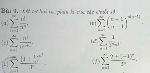 Xét sự hội tụ, phân kì của các chuỗi số 
(a) sumlimits _(n=1)^(∈fty) n!/n^n . (b) sumlimits _(n=2)^(∈fty)( (n+1)/n-1 )^n(n-1). 
(c) sumlimits _(n=1)^(∈fty) n!/n^(n+1) . (d) sumlimits _(n=1)^(∈fty) 1/2^nn! . □ 
e) sumlimits _(n=1)^(∈fty)frac (1+ 1/n )^n^23^n. 
(f) sumlimits _(n=1)^(∈fty)frac 2+(-1)^n3^n.