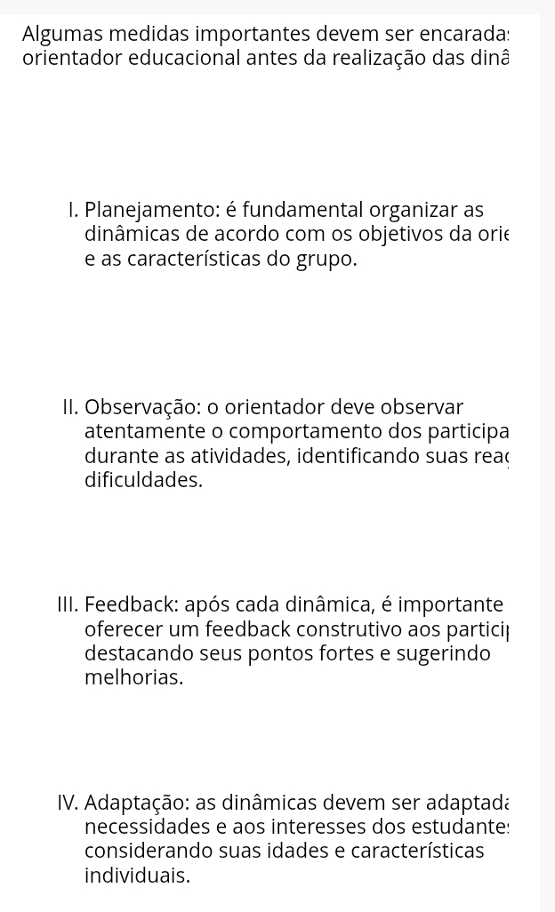 Algumas medidas importantes devem ser encarada: 
orientador educacional antes da realização das dinâ 
I. Planejamento: é fundamental organizar as 
dinâmicas de acordo com os objetivos da orie 
e as características do grupo. 
II. Observação: o orientador deve observar 
atentamente o comportamento dos participa 
durante as atividades, identificando suas rea( 
dificuldades. 
IIII. Feedback: após cada dinâmica, é importante 
oferecer um feedback construtivo aos particip 
destacando seus pontos fortes e sugerindo 
melhorias. 
IV. Adaptação: as dinâmicas devem ser adaptada 
necessidades e aos interesses dos estudante: 
considerando suas idades e características 
individuais.