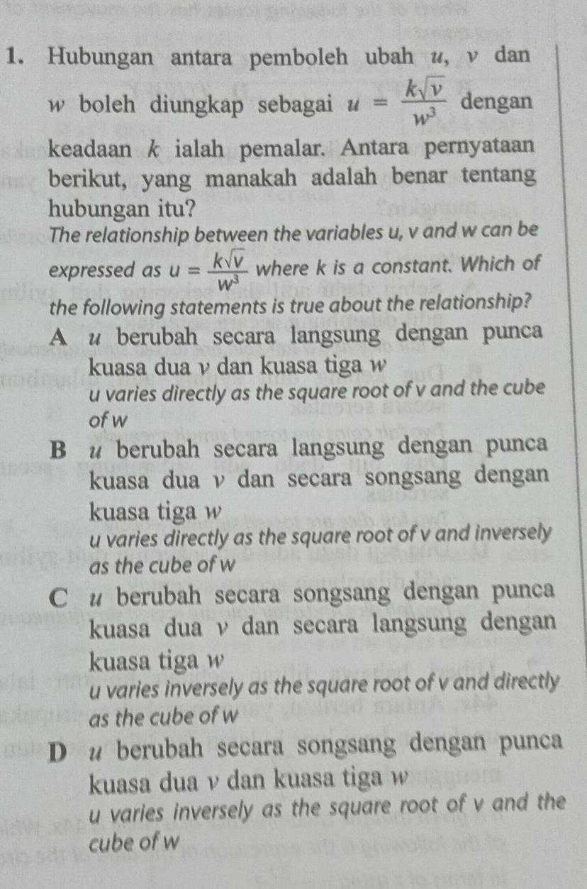 Hubungan antara pemboleh ubah u, ν dan
w boleh diungkap sebagai u= ksqrt(v)/w^3  dengan
keadaan k ialah pemalar. Antara pernyataan
berikut, yang manakah adalah benar tentang
hubungan itu?
The relationship between the variables u, v and w can be
expressed as u= ksqrt(v)/w^3  where k is a constant. Which of
the following statements is true about the relationship?
A u berubah secara langsung dengan punca
kuasa dua ν dan kuasa tiga w
u varies directly as the square root of v and the cube
of w
B u berubah secara langsung dengan punca
kuasa dua v dan secara songsang dengan
kuasa tiga w
u varies directly as the square root of v and inversely
as the cube of w
C u berubah secara songsang dengan punca
kuasa dua ν dan secara langsung dengan
kuasa tiga w
u varies inversely as the square root of v and directly
as the cube of w
D u berubah secara songsang dengan punca
kuasa dua ν dan kuasa tiga w
u varies inversely as the square root of v and the
cube of w