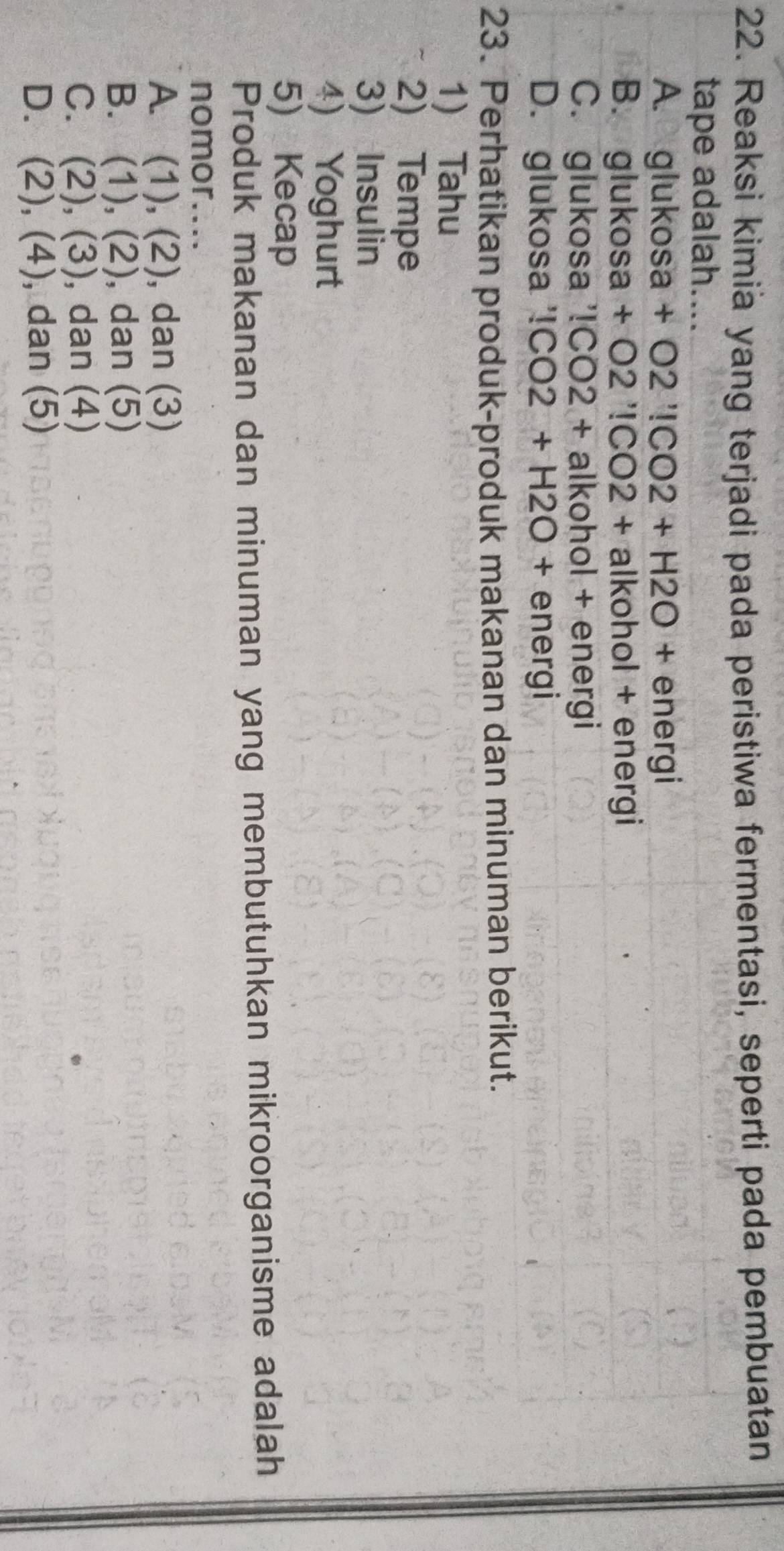 Reaksi kimia yang terjadi pada peristiwa fermentasi, seperti pada pembuatan
tape adalah....
A. glukosa+O2'!CO2+H2O+energ
B. gluko sa +02'!CO2+ alkohol + energi
C. glukosa '!CO2+alkoh ol + energi
D. glukosa '!!CO2+H2O+ ∈ nergi
23. Perhatikan produk-produk makanan dan minuman berikut.
1) Tahu
2) Tempe
3) Insulin
4) Yoghurt
5) Kecap
Produk makanan dan minuman yang membutuhkan mikroorganisme adalah
nomor....
A. (1),(2) , dan (3)
B. (1),(2) , dan (5)

C. (2),(3) , dan (4)
D. (2), (4) , dan (5)