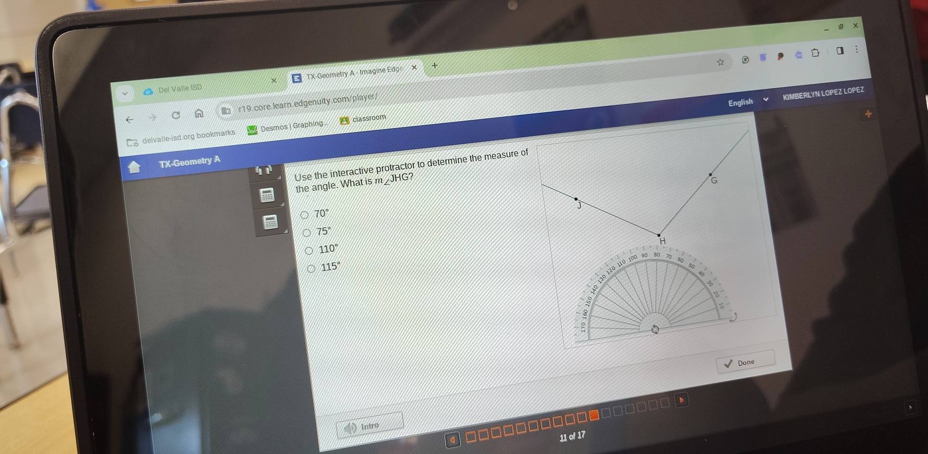 Del Valle ISD TX-Geometry A - Imagine Edge X
English KIMBERLYN LOPEZ LOPEZ
r19.core.learn.edgenuity.com/player/
delvalle-isd.org bookmarks Desmos | Graphing. classroom
TX-Geometry A
Use the interactive protractor to determine the measure of
the angle. What is m_JHG?
70°
75°
110°
115°
20 110 100 90 80
Q
Done
Intro
11 of 17