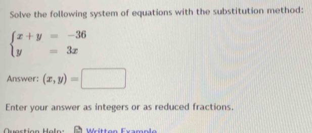 Solve the following system of equations with the substitution method:
beginarrayl x+y=-36 y=3xendarray.
Answer: (x,y)=□
Enter your answer as integers or as reduced fractions.
Question Heln: Written Example