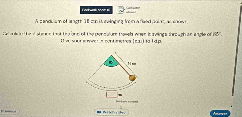 Calculator
Bookwork code: 1C allowed
A pendulum of length 16 cm is swinging from a fixed point, as shown.
Calculate the distance that the end of the pendulum travels when it swings through an angle of 85°.
Give your answer in centimetres (cm) to 1 d.p.
cm
Not drawn accarately
Previous * Watch video Answer