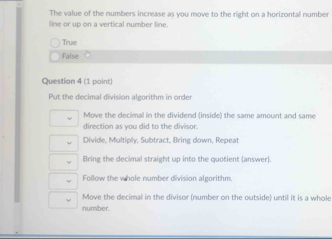 The value of the numbers increase as you move to the right on a horizontal number
line or up on a vertical number line.
True
False
Question 4 (1 point)
Put the decimal division algorithm in order
Move the decimal in the dividend (inside) the same amount and same
direction as you did to the divisor.
Divide, Multiply, Subtract, Bring down, Repeat
Bring the decimal straight up into the quotient (answer).
Follow the whole number division algorithm.
Move the decimal in the divisor (number on the outside) until it is a whole
number.