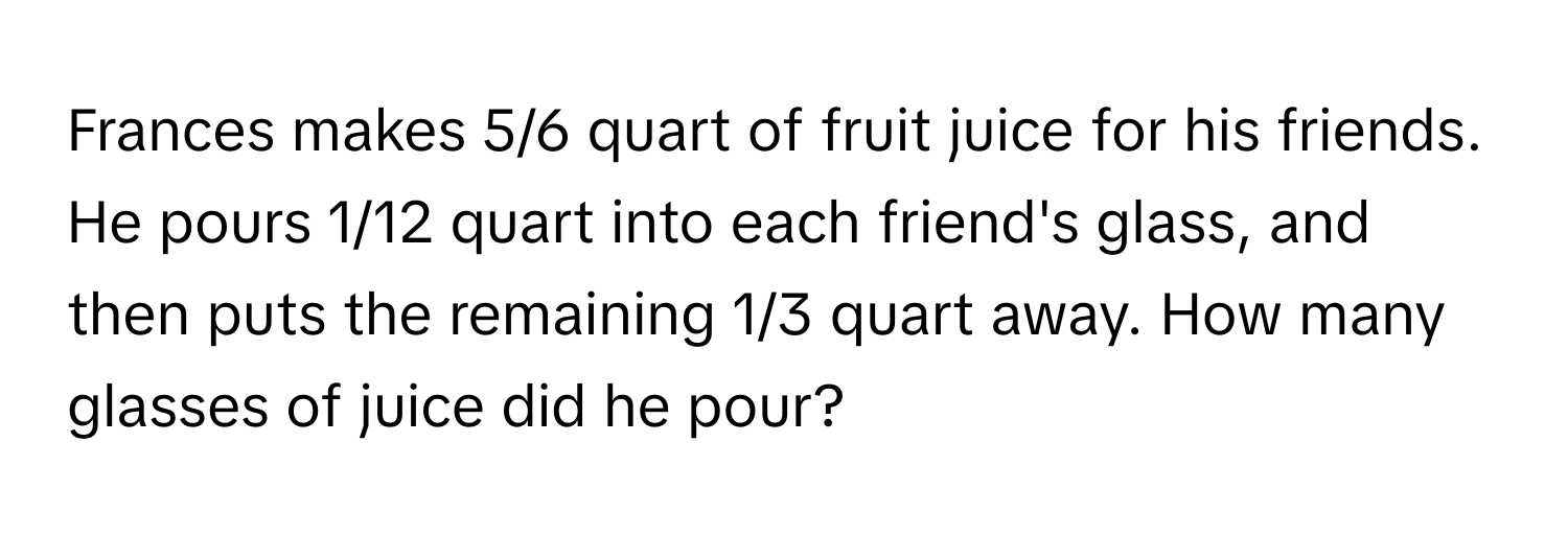 Frances makes 5/6 quart of fruit juice for his friends. He pours 1/12 quart into each friend's glass, and then puts the remaining 1/3 quart away. How many glasses of juice did he pour?