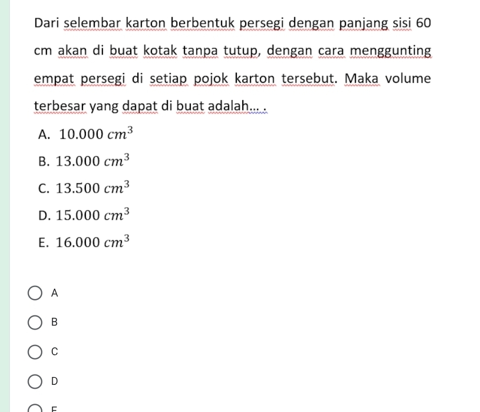 Dari selembar karton berbentuk persegi dengan panjang sisi 60
cm akan di buat kotak tanpa tutup, dengan cara menggunting
empat persegi di setiap pojok karton tersebut. Maka volume
terbesar yang dapat di buat adalah... .
A. 10.000cm^3
B. 13.000cm^3
C. 13.500cm^3
D. 15.000cm^3
E. 16.000cm^3
A
B
C
D