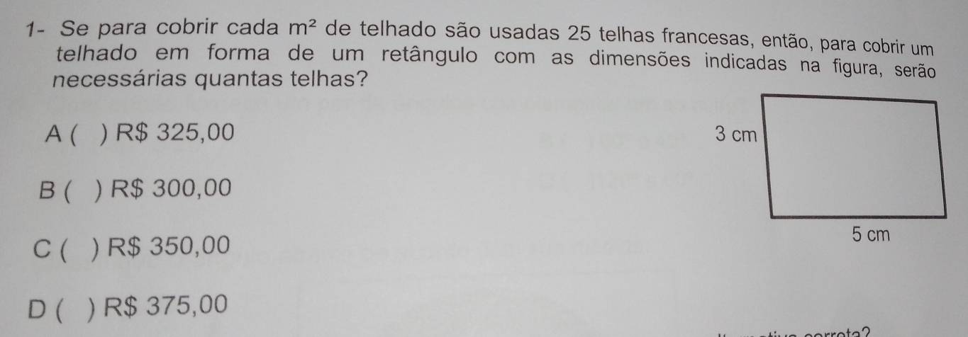 1- Se para cobrir cada m^2 de telhado são usadas 25 telhas francesas, então, para cobrir um
telhado em forma de um retângulo com as dimensões indicadas na figura, serão
necessárias quantas telhas?
A( ) R$ 325,00
B ( ) R$ 300,00
C ( ) R$ 350,00
D ( ) R$ 375,00