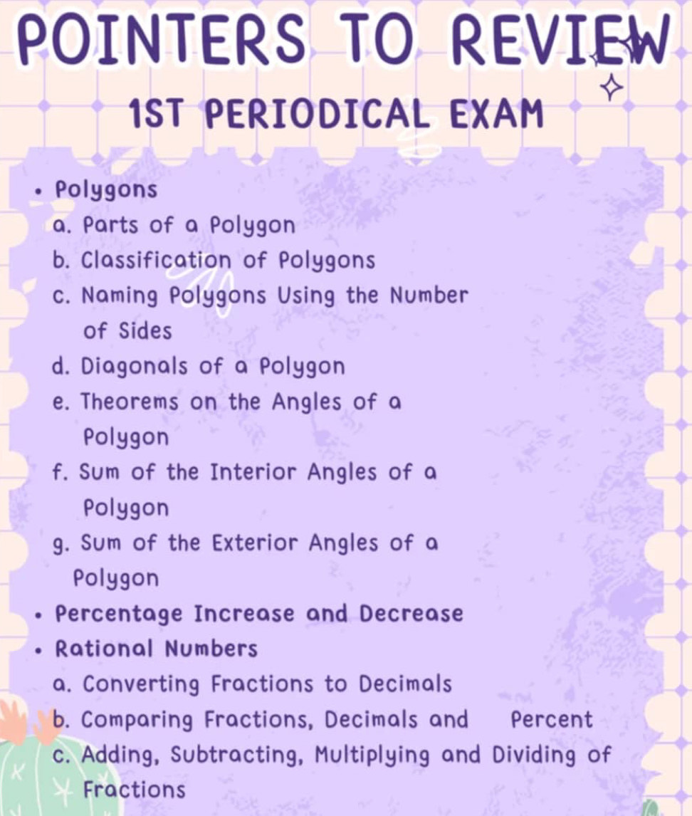 POINTERS TO REVIEW 
1ST PERIODICAL EXAM 
Polygons 
a. Parts of a Polygon 
b. Classification of Polygons 
c. Naming Polygons Using the Number 
of Sides 
d. Diagonals of a Polygon 
e. Theorems on the Angles of a 
Polygon 
f. Sum of the Interior Angles of a 
Polygon 
g. Sum of the Exterior Angles of a 
Polygon 
Percentage Increase and Decrease 
Rational Numbers 
a. Converting Fractions to Decimals 
b. Comparing Fractions, Decimals and Percent 
c. Adding, Subtracting, Multiplying and Dividing of 
Fractions