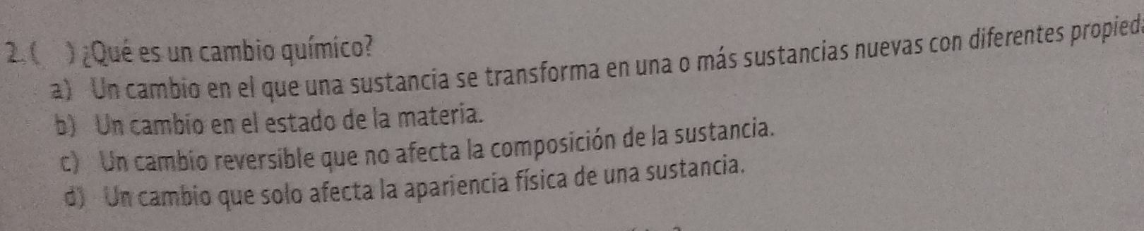 2.( ) ¿Qué es un cambio químico?
a) Un cambio en el que una sustancia se transforma en una o más sustancias nuevas con diferentes propied
b) Un cambío en el estado de la matería.
c) Un cambio reversible que no afecta la composición de la sustancia.
d) Un cambio que solo afecta la apariencia física de una sustancia.