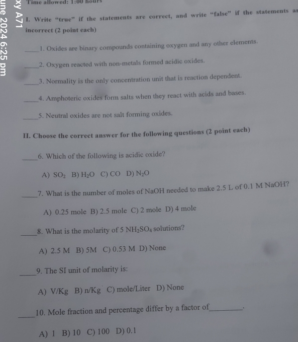 Time allowed: A= 00 hours
N I. Write “true” if the statements are correct, and write “false” if the statements an
incorrect (2 point each)
_1. Oxides are binary compounds containing oxygen and any other elements.
_2. Oxygen reacted with non-metals formed acidic oxides.
_
3. Normality is the only concentration unit that is reaction dependent.
_4. Amphoteric oxides form salts when they react with acids and bases.
_
5. Neutral oxides are not salt forming oxides.
II. Choose the correct answer for the following questions (2 point each)
_
6. Which of the following is acidic oxide?
A) SO_2 B) H_2O C) CO D) N_2O
_
7. What is the number of moles of NaOH needed to make 2.5 L of 0.1 M NaOH?
A) 0.25 mole B) 2.5 mole C) 2 mole D) 4 mole
_
8. What is the molarity of 5 NH_2SO_4 solutions?
A) 2.5 M B) 5M C) 0.53 M D) None
_
9. The SI unit of molarity is:
A) V/Kg B) n/Kg C) mole/Liter D) None
_
10. Mole fraction and percentage differ by a factor of_ .
A) 1 B) 10 C) 100 D) 0.1