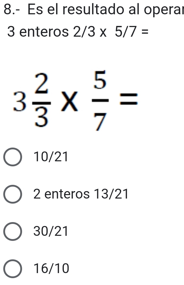 8.- Es el resultado al operal
3 enteros 2/3* 5/7=
3 2/3 *  5/7 =
10/21
2 enteros 13/21
30/21
16/10