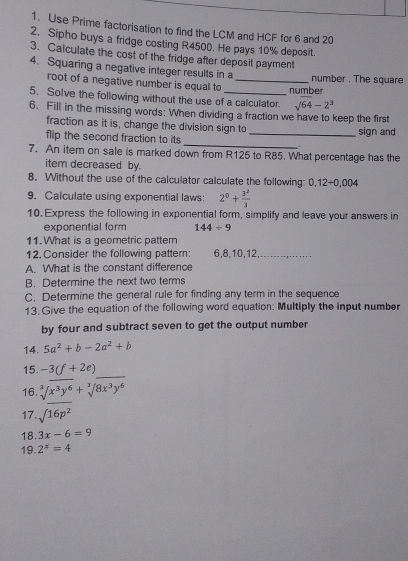 Use Prime factorisation to find the LCM and HCF for 6 and 20
2. Sipho buys a fridge costing R4500. He pays 10% deposit. 
3. Calculate the cost of the fridge after deposit payment 
4. Squaring a negative integer results in a _number . The square 
root of a negative number is equal to 
number 
5. Solve the following without the use of a calculator. sqrt(64)-2^3
6. Fill in the missing words: When dividing a fraction we have to keep the first 
fraction as it is, change the division sign to 
_ 
flip the second fraction to its _sign and 
7. An item on sale is marked down from R125 to R85. What percentage has the 
item decreased by. 
8. Without the use of the calculator calculate the following: 0,12+0.004
9. Calculate using exponential laws: 2^0+ 3^2/3 
10. Express the following in exponential form, simplify and leave your answers in 
exponential form 144/ 9
11. What is a geometric pattern 
12. Consider the following pattern: 6, 8, 10, 12,_ 
A. What is the constant difference 
B. Determine the next two terms 
C. Determine the general rule for finding any term in the sequence 
13. Give the equation of the following word equation: Multiply the input number 
by four and subtract seven to get the output number 
14. 5a^2+b-2a^2+b
15. -3(f+2e)
_ 
16. sqrt[3]()x^3y^6+sqrt[3]()8x^3y^6
17. sqrt(16p^2)
18. 3x-6=9
19. 2^x=4