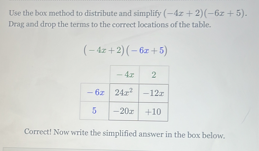 Use the box method to distribute and simplify (-4x+2)(-6x+5).
Drag and drop the terms to the correct locations of the table.
(-4x+2)(-6x+5)
Correct! Now write the simplified answer in the box below.