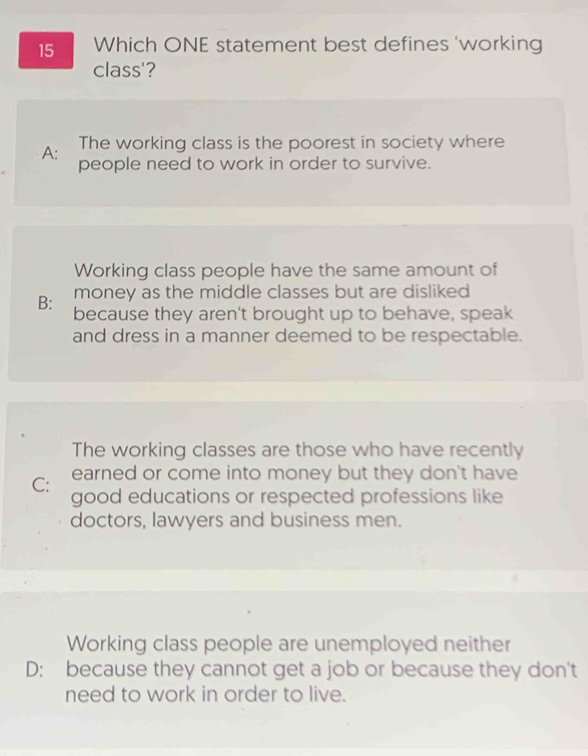 Which ONE statement best defines 'working
class'?
A: The working class is the poorest in society where
people need to work in order to survive.
Working class people have the same amount of
money as the middle classes but are disliked
B: because they aren't brought up to behave, speak
and dress in a manner deemed to be respectable.
The working classes are those who have recently
earned or come into money but they don't have
C: good educations or respected professions like
doctors, lawyers and business men.
Working class people are unemployed neither
D: because they cannot get a job or because they don't
need to work in order to live.