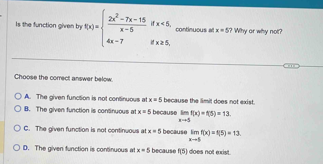 Is the function given by f(x)=beginarrayl  (2x^2-7x-15)/x-5 ifx<5, 4x-7ifx≥ 5,endarray. continuous at x=5 ? Why or why not?
Choose the correct answer below.
A. The given function is not continuous at x=5 because the limit does not exist.
B. The given function is continuous at x=5 because limlimits _xto 5f(x)=f(5)=13.
C. The given function is not continuous at x=5 because limlimits _xto 5f(x)=f(5)=13.
D. The given function is continuous at x=5 because f(5) does not exist.