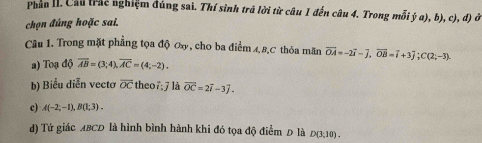 Phân I. Cầu trắc nghiệm đúng sai. Thí sinh trả lời từ câu 1 đến câu 4. Trong mỗi ý a), b), c), d) ở
chọn đúng hoặc sai.
Câu 1. Trong mặt phẳng tọa độ Oxy, cho ba điểm A, B, C thỏa mãn vector OA=-2vector i-vector j, vector OB=vector i+3vector j; C(2;-3).
a) Toạ độ overline AB=(3;4), overline AC=(4;-2).
b) Biểu diễn vectơ overline OC theo7;7 là vector OC=2vector i-3vector j.
c) A(-2;-1), B(1;3).
d) Tứ giác ABCD là hình bình hành khi đó tọa độ điểm D là D(3;10).