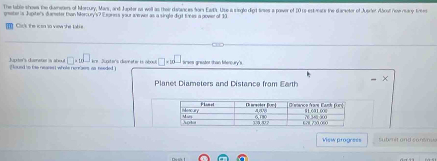 The table shows the diameters of Mercury, Mars, and Jupiter as well as their distances from Earth. Use a single digit times a power of 10 to estimate the diameter of Jupiter. About how marry times 
grater is Jupiter's diameter than Mercury's? Express your answer as a single digit times a power of 10. 
Click the icon to view the table 
Jupter's diameter i about □ * 10^(□)km Jupiter's diameter is about □ * 10^(□) times greater than Mercury's. 
(Round to the nearest whole numbers as needed.) 
× 
Planet Diameters and Distance from Earth 
View progress Submit and continus